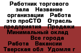Работник торгового зала › Название организации ­ Работа-это проСТО › Отрасль предприятия ­ Продажи › Минимальный оклад ­ 22 500 - Все города Работа » Вакансии   . Тверская обл.,Удомля г.